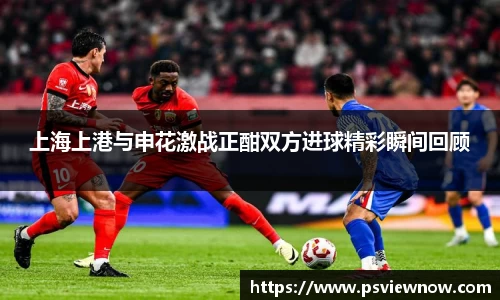 上海上港与申花激战正酣双方进球精彩瞬间回顾