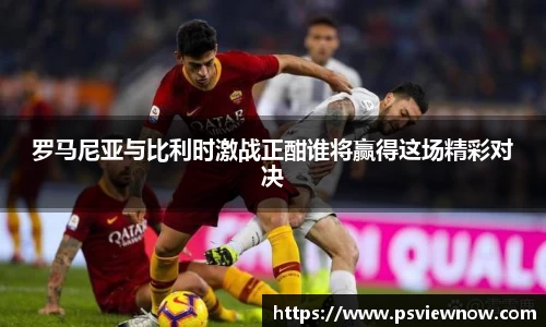 罗马尼亚与比利时激战正酣谁将赢得这场精彩对决